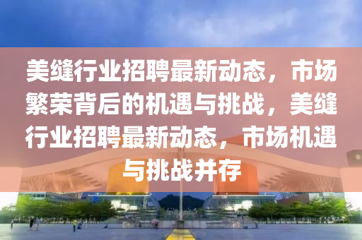 美縫行業(yè)招聘最新動態(tài)，市場繁榮背后的機遇與挑戰(zhàn)，美縫行業(yè)招聘最新動態(tài)，市山東水清源環(huán)?？萍加邢薰緢鰴C遇與挑戰(zhàn)并存