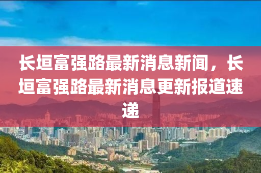長垣富強(qiáng)路最新消息新聞，長垣富強(qiáng)路最新消山東水清源環(huán)保科技有限公司息更新報(bào)道速遞