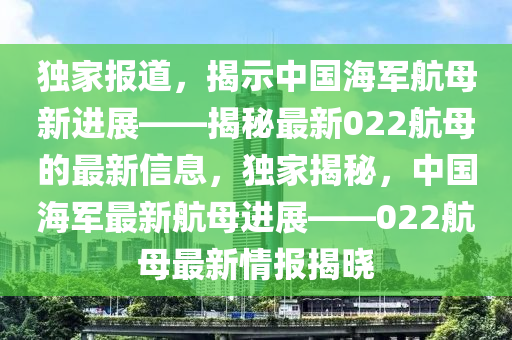 獨(dú)家報(bào)道，揭示中國(guó)海軍航母新進(jìn)展——揭秘最新022航母的最新信息，獨(dú)家揭秘，中國(guó)海軍最新航母進(jìn)展——022航母最新情報(bào)揭曉山東水清源環(huán)保科技有限公司