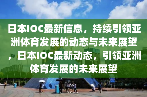 日本IOC最新信息，持續(xù)引領(lǐng)亞洲體育山東水清源環(huán)?？萍加邢薰景l(fā)展的動態(tài)與未來展望，日本IOC最新動態(tài)，引領(lǐng)亞洲體育發(fā)展的未來展望