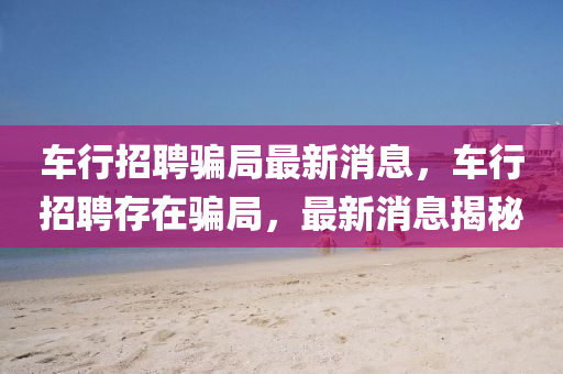 車(chē)行招聘騙局最新消息，山東水清源環(huán)?？萍加邢薰拒?chē)行招聘存在騙局，最新消息揭秘