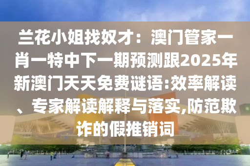 蘭花小姐找奴才：澳門管家山東水清源環(huán)?？萍加邢薰疽恍ひ惶刂邢乱黄陬A(yù)測跟2025年新澳門天天免費謎語:效率解讀、專家解讀解釋與落實,防范欺詐的假推銷詞