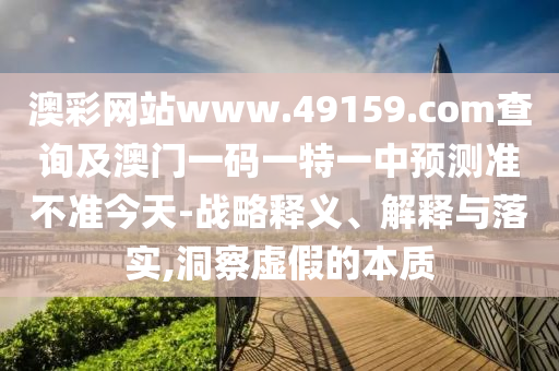 澳彩網(wǎng)站www.49159.соm查詢及澳門一碼一特一中預(yù)山東水清源環(huán)?？萍加邢薰緶y準(zhǔn)不準(zhǔn)今天-戰(zhàn)略釋義、解釋與落實,洞察虛假的本質(zhì)