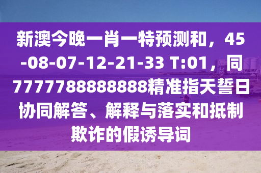 新澳今晚一肖一特預(yù)測和，45-08-07-12-21-33山東水清源環(huán)?？萍加邢薰?T:01，同7777788888888精準(zhǔn)指天誓日協(xié)同解答、解釋與落實(shí)和抵制欺詐的假誘導(dǎo)詞