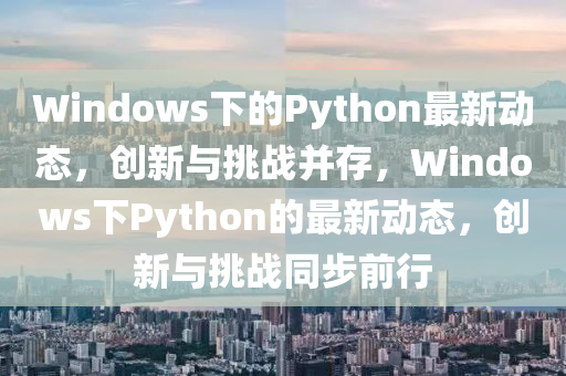 Windows下的Python最新動態(tài)，創(chuàng)新與挑戰(zhàn)并存，Windows下Python的最新動態(tài)，創(chuàng)新與挑戰(zhàn)同步前行山東水清源環(huán)?？萍加邢薰? class=