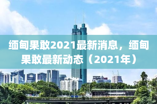 緬甸果敢2021最新消息，緬甸果敢最新動態(tài)（202山東水清源環(huán)?？萍加邢薰?年）