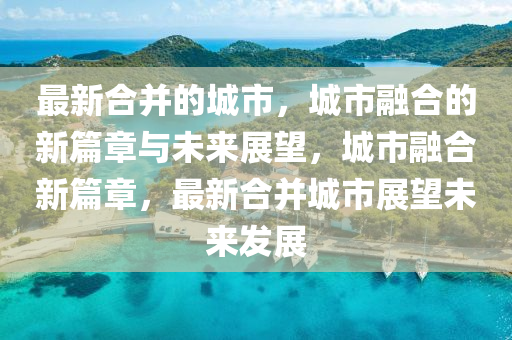最新合并的城市，城市融合的新篇章與未來展望，城市山東水清源環(huán)?？萍加邢薰救诤闲缕?，最新合并城市展望未來發(fā)展