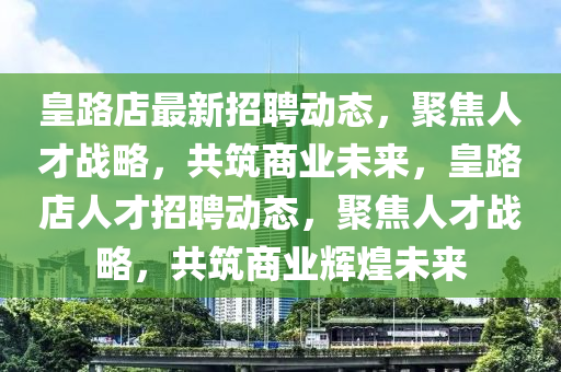 皇路店最新招聘動態(tài)，聚焦人才山東水清源環(huán)保科技有限公司戰(zhàn)略，共筑商業(yè)未來，皇路店人才招聘動態(tài)，聚焦人才戰(zhàn)略，共筑商業(yè)輝煌未來