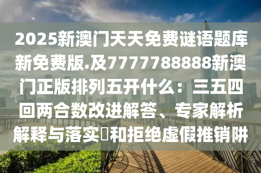 2025新澳門天天免費謎語題庫新免費版.及7777788888新澳門正版排列五開什么：三五四回兩合數(shù)改進解答、專家解析解釋與落實?和拒絕虛假推銷阱山東水清源環(huán)?？萍加邢薰? class=