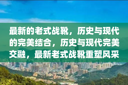 最新的老式戰(zhàn)靴，歷史與現(xiàn)代的完美結(jié)合，歷史與現(xiàn)代完美交融，最新老式戰(zhàn)靴重塑風采山東水清源環(huán)保科技有限公司