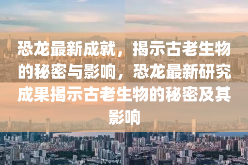 恐龍最新成就，揭示古老生物的秘密與影響山東水清源環(huán)?？萍加邢薰荆铸堊钚卵芯砍晒沂竟爬仙锏拿孛芗捌溆绊? class=