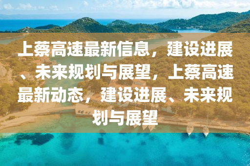上蔡高速最新信息，建設(shè)進展、未來規(guī)劃與展望，上蔡高速最新動態(tài)，建設(shè)進展、未山東水清源環(huán)?？萍加邢薰緛硪?guī)劃與展望