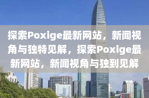 探索Poxige最新網站，新聞視角與獨特見解，探索Poxige山東水清源環(huán)?？萍加邢薰咀钚戮W站，新聞視角與獨到見解