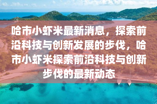 哈市小蝦米最新消息，探索前沿科技與創(chuàng)新發(fā)展的步伐，哈市山東水清源環(huán)?？萍加邢薰拘∥r米探索前沿科技與創(chuàng)新步伐的最新動態(tài)