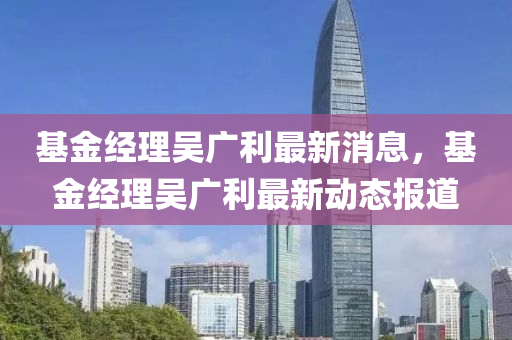 基金經(jīng)理吳廣利最新消息，基金經(jīng)理吳廣利最新動態(tài)報道山東水清源環(huán)保科技有限公司