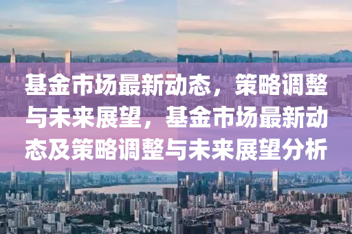 基金市場(chǎng)最新動(dòng)態(tài)，策略調(diào)整與未來展望，基金市場(chǎng)最新動(dòng)態(tài)及策略調(diào)整與未來展望分析山東水清源環(huán)?？萍加邢薰? class=