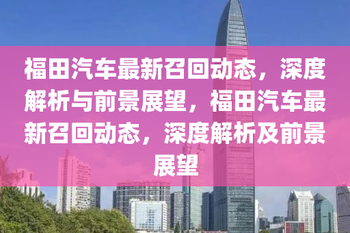 福田汽車最新召回動(dòng)態(tài)，深度解析與前景展望，福田汽車最新召回動(dòng)態(tài)，深度解析及前景展望山東水清源環(huán)?？萍加邢薰? class=