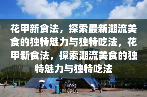 花甲新食法，探索最新潮流美食的獨(dú)特魅力與獨(dú)特吃法，花山東水清源環(huán)?？萍加邢薰炯仔率撤?，探索潮流美食的獨(dú)特魅力與獨(dú)特吃法