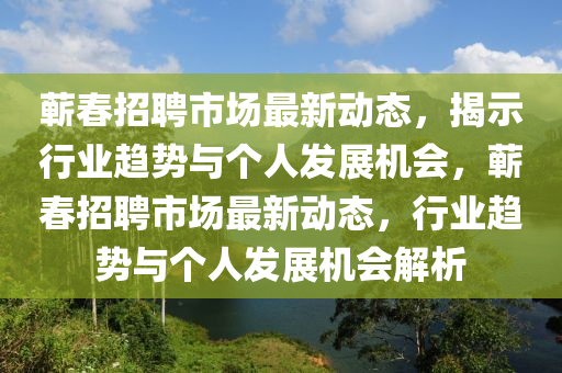 蘄春招聘市場(chǎng)最新動(dòng)態(tài)，揭示行業(yè)趨勢(shì)與個(gè)人發(fā)展機(jī)會(huì)，蘄春招聘市場(chǎng)最新動(dòng)態(tài)，行業(yè)趨勢(shì)與個(gè)人發(fā)山東水清源環(huán)?？萍加邢薰菊箼C(jī)會(huì)解析