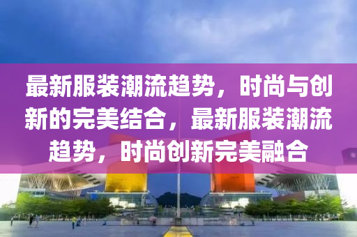 最新服裝潮流趨勢，時尚與創(chuàng)新的完美結(jié)山東水清源環(huán)保科技有限公司合，最新服裝潮流趨勢，時尚創(chuàng)新完美融合