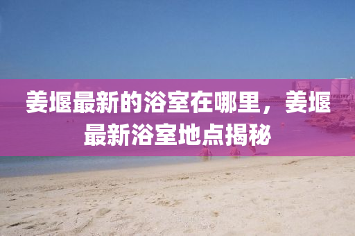 山東水清源環(huán)保科技有限公司姜堰最新的浴室在哪里，姜堰最新浴室地點(diǎn)揭秘