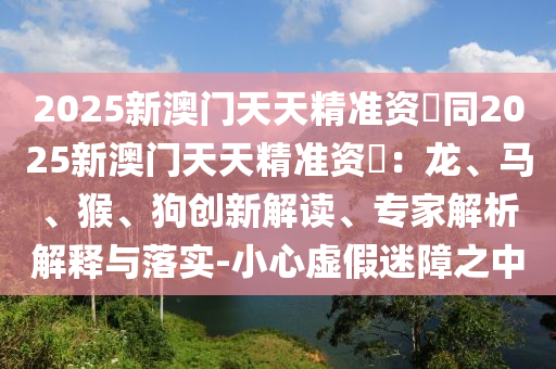 2025新澳門天天精準(zhǔn)資枓同2025新澳門天天精準(zhǔn)資枓：龍、馬、猴、狗創(chuàng)新解讀、專家解析解釋與落實(shí)-小心虛假迷障之中山東水清源環(huán)?？萍加邢薰? class=