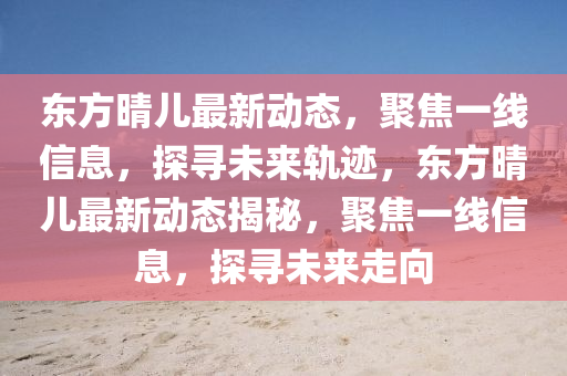 東方晴兒最新動(dòng)態(tài)，聚焦一線信息，探尋未來(lái)軌跡，東方晴兒最新動(dòng)態(tài)揭秘，聚焦一線信息，探尋未來(lái)走向山東水清源環(huán)?？萍加邢薰? class=