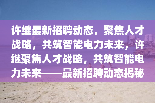 許繼最新招聘動(dòng)態(tài)，聚焦人才戰(zhàn)略，共筑智能電力未來(lái)，許繼聚焦人才戰(zhàn)略，共筑智能電力未來(lái)——最新招聘動(dòng)態(tài)揭秘山東水清源環(huán)保科技有限公司