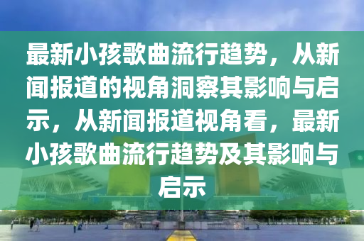 最新小孩歌曲流行趨勢(shì)，從新聞報(bào)道的視角洞察其影響與啟示，從新聞報(bào)道視角看，最新小孩歌曲流行趨勢(shì)及其影響與啟示山東水清源環(huán)?？萍加邢薰? class=