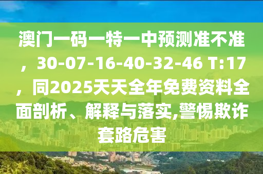 澳門一碼一特一中預(yù)測(cè)準(zhǔn)不準(zhǔn)，30-07-16-40-32-46 T:17，同2025天天全年免費(fèi)資料全面山東水清源環(huán)?？萍加邢薰酒饰?、解釋與落實(shí),警惕欺詐套路危害