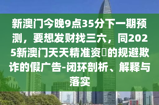 新澳門今晚9點(diǎn)35分下一期預(yù)測(cè)，要想發(fā)財(cái)找三六，同2025新澳門天天精準(zhǔn)資枓的規(guī)避欺詐的假?gòu)V告-閉環(huán)剖析、解釋山東水清源環(huán)?？萍加邢薰九c落實(shí)