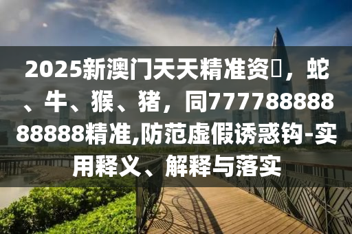 2025新澳門天天精準(zhǔn)資枓，蛇、牛、猴、豬，同77778888888888精準(zhǔn),防范虛假誘惑鉤-實(shí)用釋義、解釋與落實(shí)山東水清源環(huán)保科技有限公司