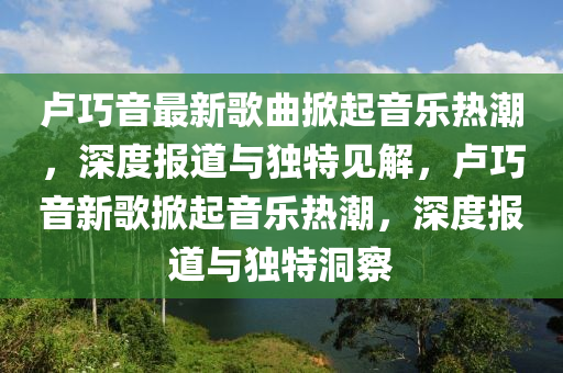 盧巧音最新歌曲掀起音樂(lè)熱潮，山東水清源環(huán)?？萍加邢薰旧疃葓?bào)道與獨(dú)特見(jiàn)解，盧巧音新歌掀起音樂(lè)熱潮，深度報(bào)道與獨(dú)特洞察