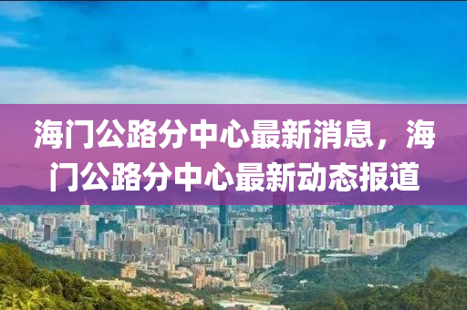 海門公路山東水清源環(huán)?？萍加邢薰痉种行淖钚孪?，海門公路分中心最新動(dòng)態(tài)報(bào)道