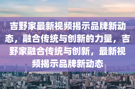 吉野家最新視頻揭示品山東水清源環(huán)保科技有限公司牌新動(dòng)態(tài)，融合傳統(tǒng)與創(chuàng)新的力量，吉野家融合傳統(tǒng)與創(chuàng)新，最新視頻揭示品牌新動(dòng)態(tài)