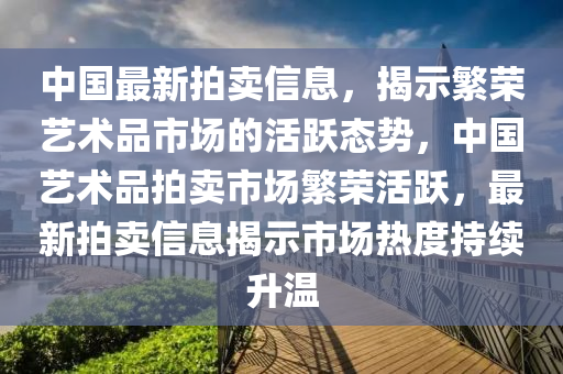 中國最新拍賣信息，揭示繁榮藝術(shù)品市場的活躍態(tài)勢，中國藝術(shù)品拍賣市場繁榮活躍，最新拍賣信息揭示市場熱度持續(xù)升溫山東水清源環(huán)?？萍加邢薰? class=