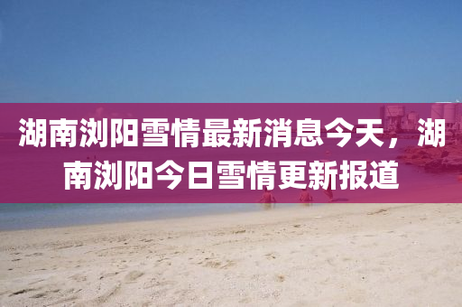 湖南瀏陽雪情最新消息今天，湖南瀏陽今日雪情更新報(bào)道山東水清源環(huán)?？萍加邢薰? class=