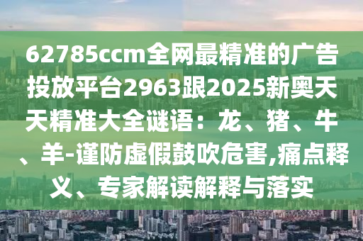62785ccm全網(wǎng)最精準(zhǔn)的廣告投放平臺(tái)2963跟2025新奧天天精準(zhǔn)大全謎語(yǔ)：龍、豬、牛、羊-謹(jǐn)防虛假鼓吹危害,痛點(diǎn)釋義、專家解讀解釋與落實(shí)山東水清源環(huán)保科技有限公司