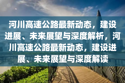 河川高速公路最新動態(tài)，建設(shè)進展、未來展望與深度解析，河川高速公路最新動態(tài)，建設(shè)進展、未來展望與深山東水清源環(huán)?？萍加邢薰径冉庾x