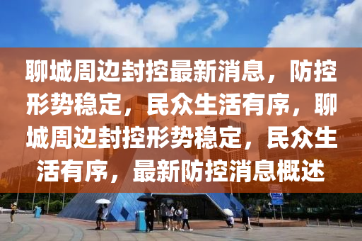 聊城周邊封控最新消息，防控形勢穩(wěn)定，民眾生活有序，聊城周邊封控形勢穩(wěn)定，民眾生活有序，最新防控消息概述山東水清源環(huán)?？萍加邢薰? class=