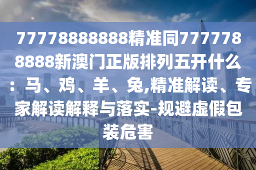 77778888888精準同7777山東水清源環(huán)保科技有限公司788888新澳門正版排列五開什么：馬、雞、羊、兔,精準解讀、專家解讀解釋與落實-規(guī)避虛假包裝危害