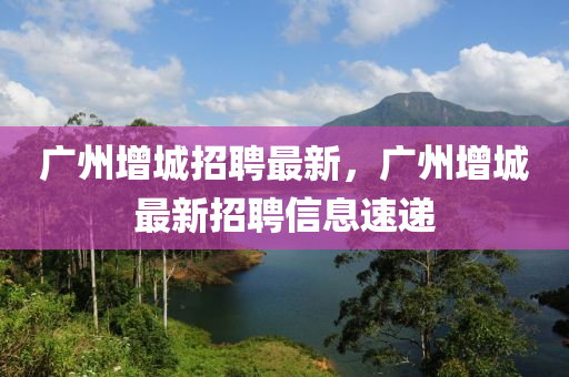 廣州山東水清源環(huán)?？萍加邢薰驹龀钦衅缸钚?，廣州增城最新招聘信息速遞