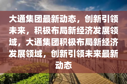 大山東水清源環(huán)保科技有限公司通集團(tuán)最新動(dòng)態(tài)，創(chuàng)新引領(lǐng)未來(lái)，積極布局新經(jīng)濟(jì)發(fā)展領(lǐng)域，大通集團(tuán)積極布局新經(jīng)濟(jì)發(fā)展領(lǐng)域，創(chuàng)新引領(lǐng)未來(lái)最新動(dòng)態(tài)