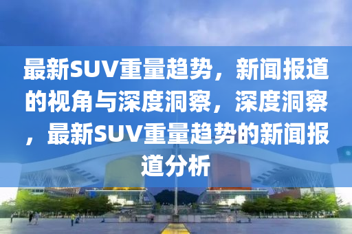 最新SUV重量趨勢(shì)，新聞報(bào)道的視角與深度洞察，深度洞察，最新SUV重量趨勢(shì)的新聞報(bào)道分析山東水清源環(huán)?？萍加邢薰? class=