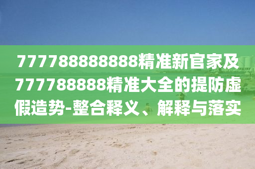 777788888888精準新官家及777788888精準大全的提防虛假造勢-整合釋義、解釋與落實
