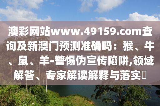 澳彩網(wǎng)站www.49159.соm查詢及新澳門預(yù)測準確嗎：猴、牛、鼠、羊-警惕偽宣傳陷阱,領(lǐng)域解答、專家解讀解釋與落實?