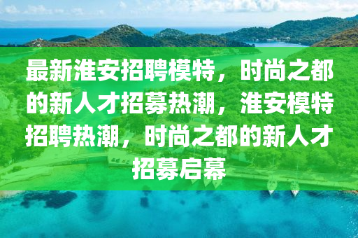 最新淮安招聘模特，時尚之都的新人才招募熱潮，淮安模特招聘熱潮，時尚之都的新人才招募啟幕