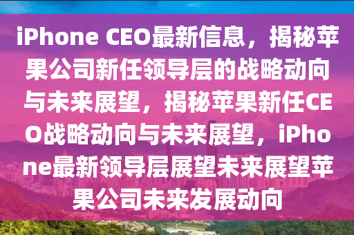 iPhone CEO最新信息，揭秘蘋果公司新任領(lǐng)導(dǎo)層的戰(zhàn)略動向與未來展望，揭秘蘋果新任CEO戰(zhàn)略動向與未來展望，iPhone最新領(lǐng)導(dǎo)層展望未來展望蘋果公司未來發(fā)展動向