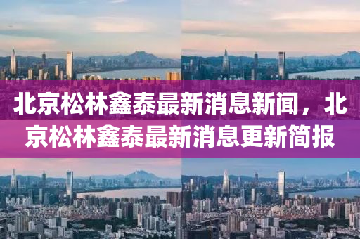 北京松林鑫泰最新消息新聞，北京松林鑫泰最新消息更新簡報