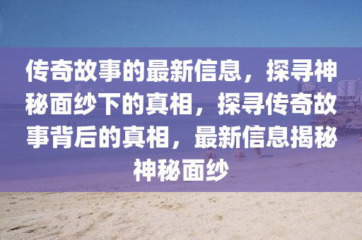 傳奇故事的最新信息，探尋神秘面紗下的真相，探尋傳奇故事背后的真相，最新信息揭秘神秘面紗